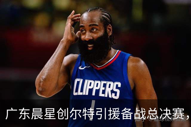 广东晨星创尔特引援备战总决赛，中冠赛场重现归化强援？